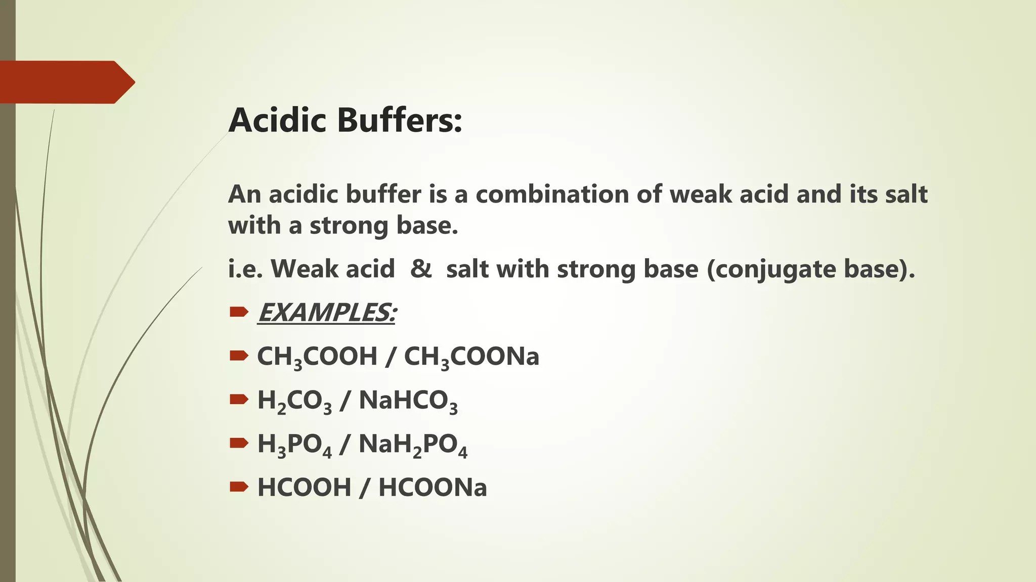 Acidic Buffers:
An acidic buffer is a combination of weak acid and its salt
with a strong base.
i.e. Weak acid & salt with strong base (conjugate base).
 EXAMPLES:
 CH3COOH / CH3COONa
 H2CO3 / NaHCO3
 H3PO4 / NaH2PO4
 HCOOH / HCOONa
 