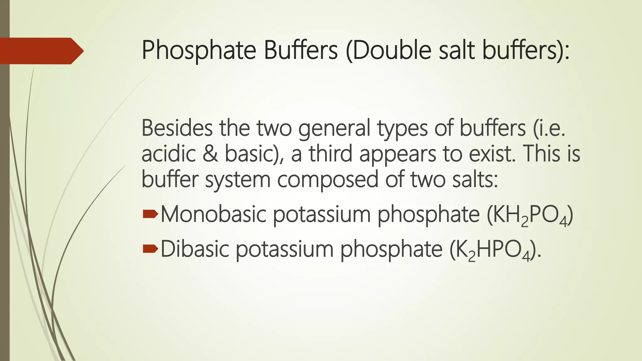 Phosphate Buffers (Double salt buffers):
Besides the two general types of buffers (i.e.
acidic & basic), a third appears to exist. This is
buffer system composed of two salts:
Monobasic potassium phosphate (KH2PO4)
Dibasic potassium phosphate (K2HPO4).
 