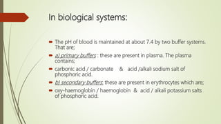 In biological systems:
 The pH of blood is maintained at about 7.4 by two buffer systems.
That are;
 a) primary buffers : these are present in plasma. The plasma
contains;
 carbonic acid / carbonate & acid /alkali sodium salt of
phosphoric acid.
 b) secondary buffers: these are present in erythrocytes which are;
 oxy-haemoglobin / haemoglobin & acid / alkali potassium salts
of phosphoric acid.
 