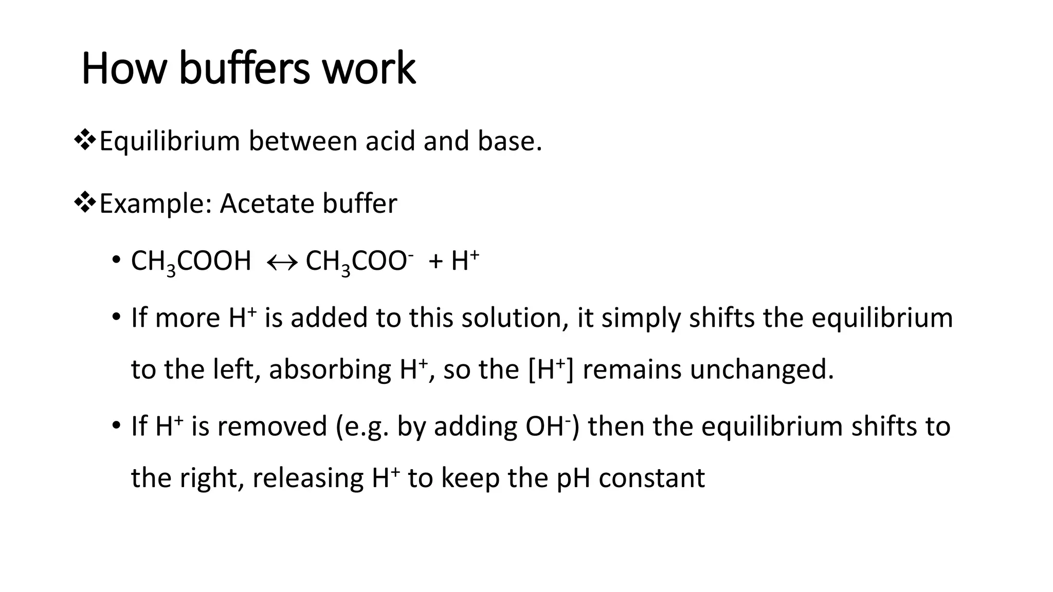 How buffers work
❖Equilibrium between acid and base.
❖Example: Acetate buffer
• CH3COOH  CH3COO- + H+
• If more H+ is added to this solution, it simply shifts the equilibrium
to the left, absorbing H+, so the [H+] remains unchanged.
• If H+ is removed (e.g. by adding OH-) then the equilibrium shifts to
the right, releasing H+ to keep the pH constant
 