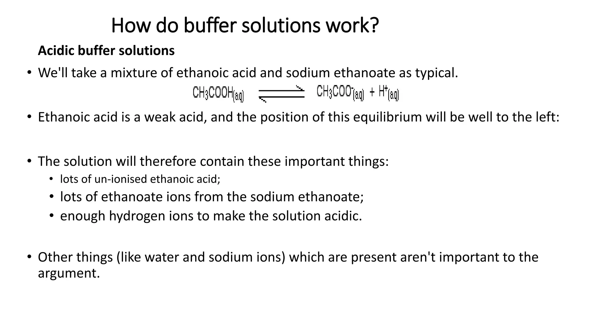 How do buffer solutions work?
Acidic buffer solutions
• We'll take a mixture of ethanoic acid and sodium ethanoate as typical.
• Ethanoic acid is a weak acid, and the position of this equilibrium will be well to the left:
• The solution will therefore contain these important things:
• lots of un-ionised ethanoic acid;
• lots of ethanoate ions from the sodium ethanoate;
• enough hydrogen ions to make the solution acidic.
• Other things (like water and sodium ions) which are present aren't important to the
argument.
 
