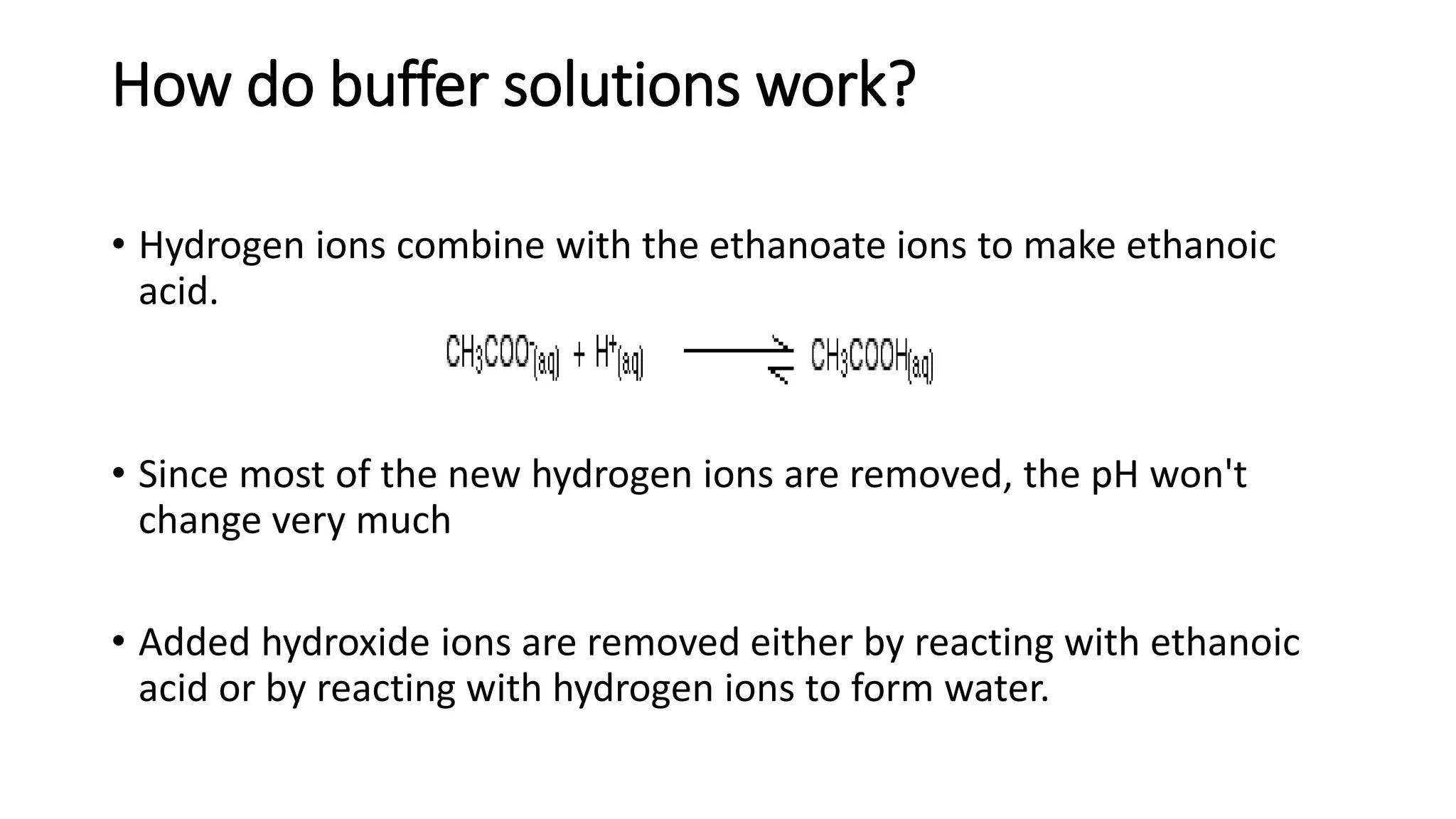 How do buffer solutions work?
• Hydrogen ions combine with the ethanoate ions to make ethanoic
acid.
• Since most of the new hydrogen ions are removed, the pH won't
change very much
• Added hydroxide ions are removed either by reacting with ethanoic
acid or by reacting with hydrogen ions to form water.
 