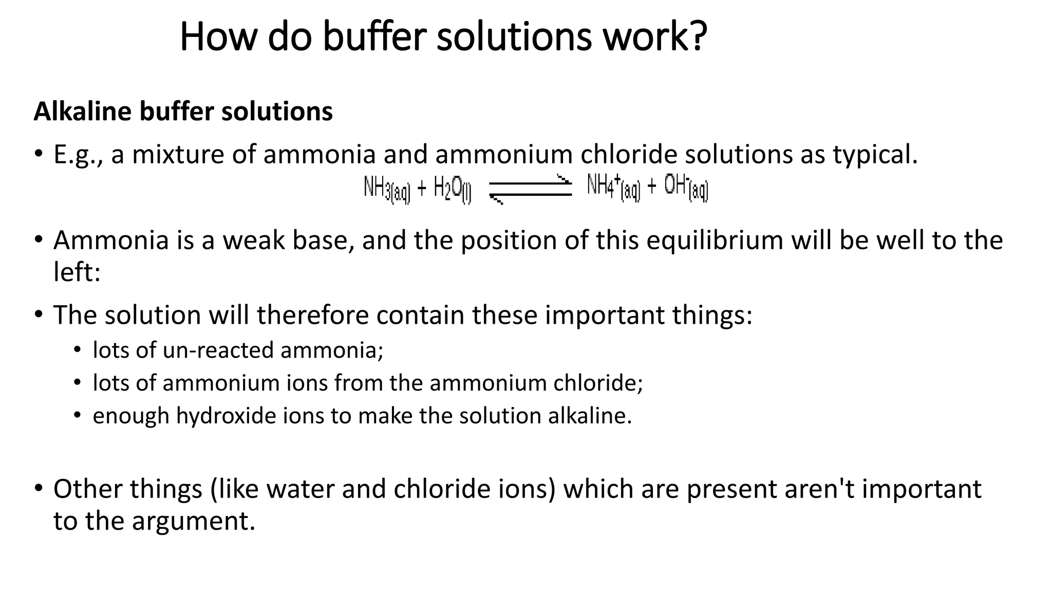 How do buffer solutions work?
Alkaline buffer solutions
• E.g., a mixture of ammonia and ammonium chloride solutions as typical.
• Ammonia is a weak base, and the position of this equilibrium will be well to the
left:
• The solution will therefore contain these important things:
• lots of un-reacted ammonia;
• lots of ammonium ions from the ammonium chloride;
• enough hydroxide ions to make the solution alkaline.
• Other things (like water and chloride ions) which are present aren't important
to the argument.
 