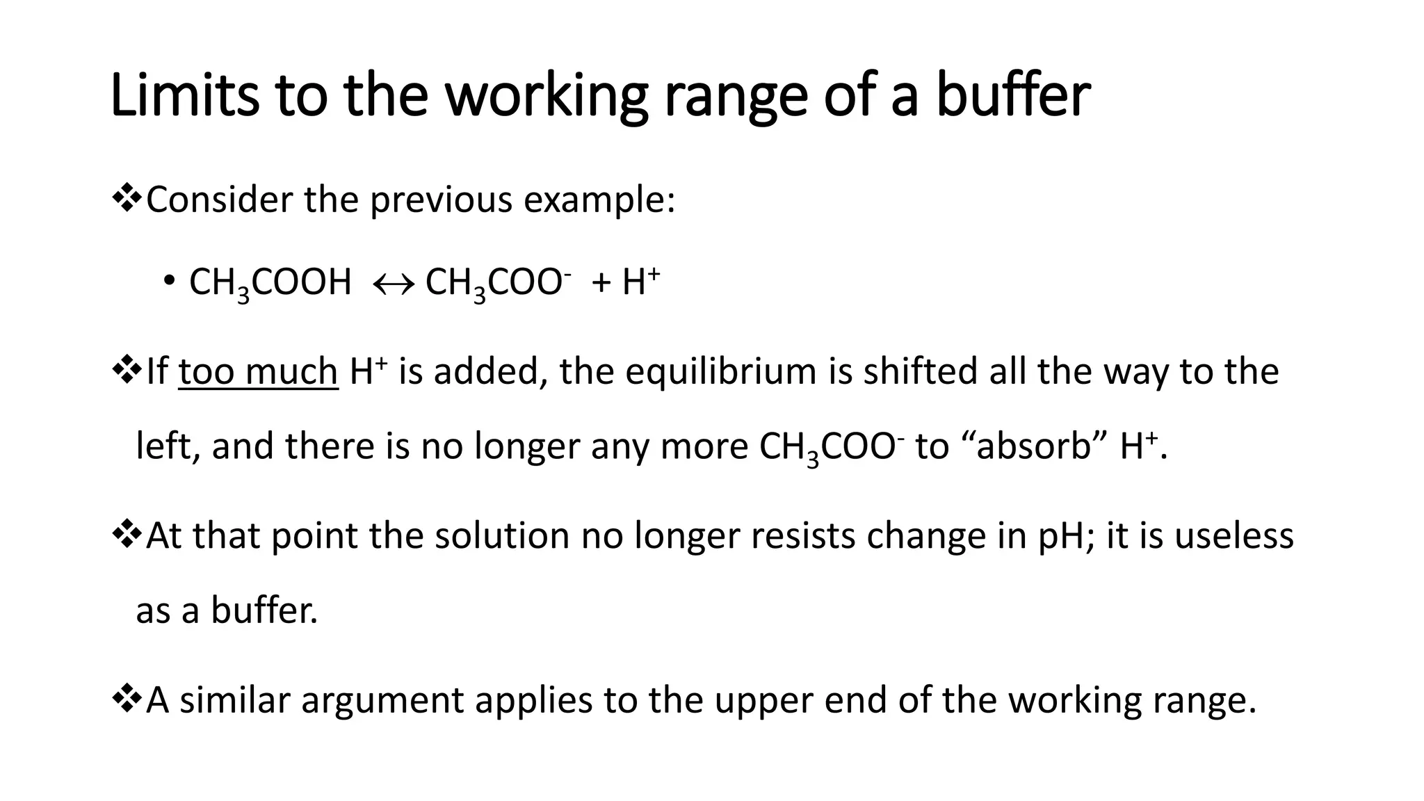 Limits to the working range of a buffer
❖Consider the previous example:
• CH3COOH  CH3COO- + H+
❖If too much H+ is added, the equilibrium is shifted all the way to the
left, and there is no longer any more CH3COO- to “absorb” H+.
❖At that point the solution no longer resists change in pH; it is useless
as a buffer.
❖A similar argument applies to the upper end of the working range.
 