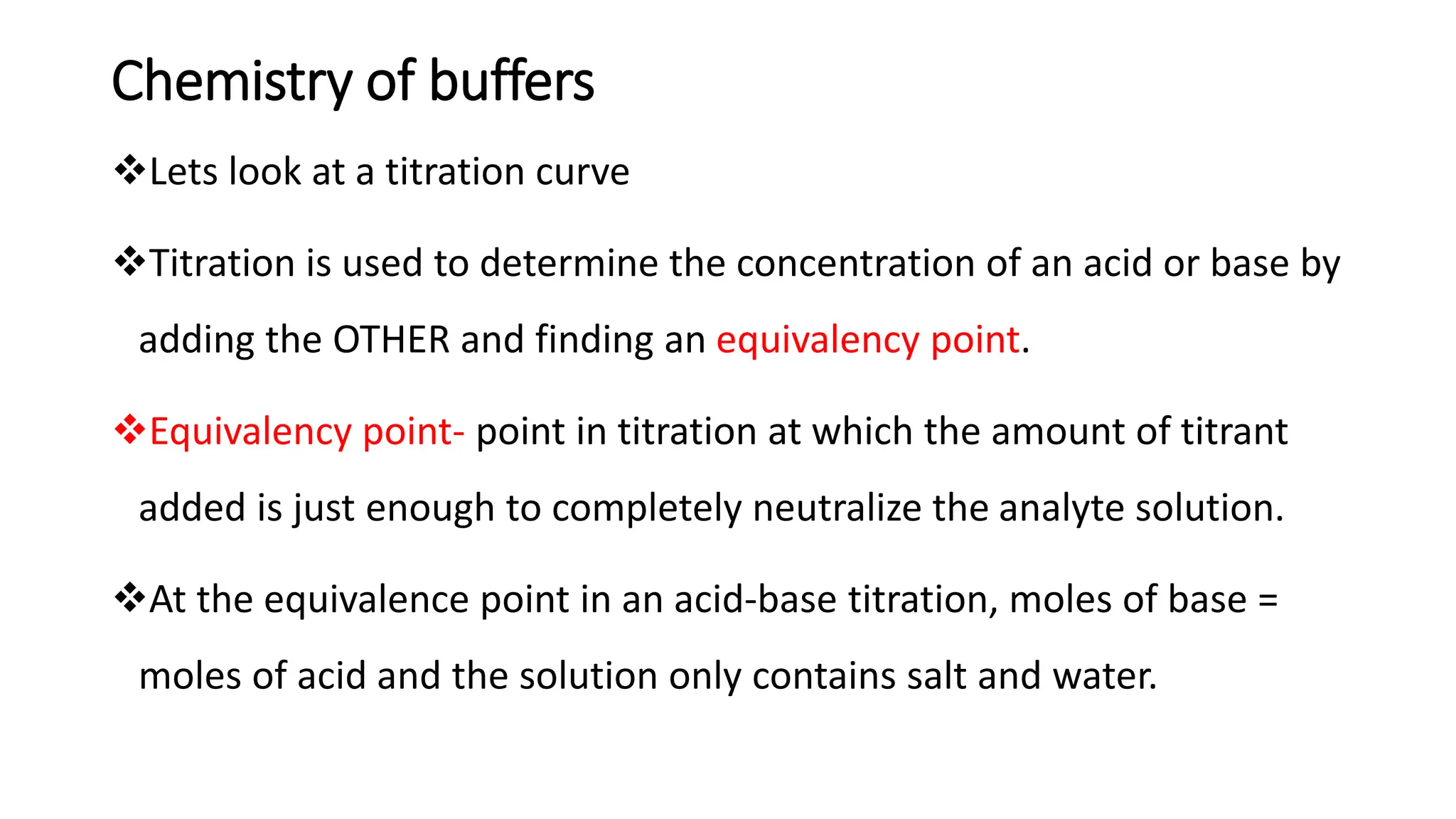 Chemistry of buffers
❖Lets look at a titration curve
❖Titration is used to determine the concentration of an acid or base by
adding the OTHER and finding an equivalency point.
❖Equivalency point- point in titration at which the amount of titrant
added is just enough to completely neutralize the analyte solution.
❖At the equivalence point in an acid-base titration, moles of base =
moles of acid and the solution only contains salt and water.
 