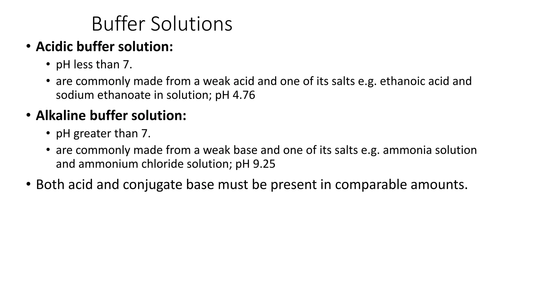 Buffer Solutions
• Acidic buffer solution:
• pH less than 7.
• are commonly made from a weak acid and one of its salts e.g. ethanoic acid and
sodium ethanoate in solution; pH 4.76
• Alkaline buffer solution:
• pH greater than 7.
• are commonly made from a weak base and one of its salts e.g. ammonia solution
and ammonium chloride solution; pH 9.25
• Both acid and conjugate base must be present in comparable amounts.
 
