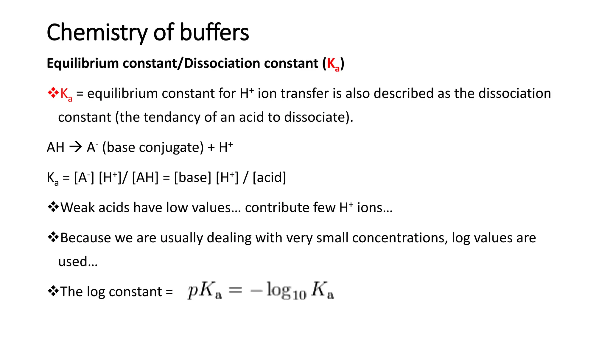 Chemistry of buffers
Equilibrium constant/Dissociation constant (Ka)
❖Ka = equilibrium constant for H+ ion transfer is also described as the dissociation
constant (the tendancy of an acid to dissociate).
AH → A- (base conjugate) + H+
Ka = [A-] [H+]/ [AH] = [base] [H+] / [acid]
❖Weak acids have low values… contribute few H+ ions…
❖Because we are usually dealing with very small concentrations, log values are
used…
❖The log constant =
 