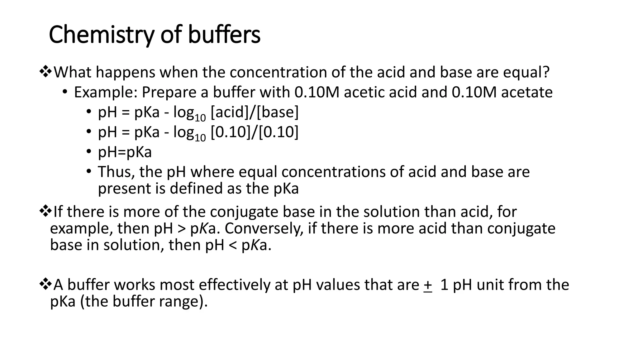 Chemistry of buffers
❖What happens when the concentration of the acid and base are equal?
• Example: Prepare a buffer with 0.10M acetic acid and 0.10M acetate
• pH = pKa - log10 [acid]/[base]
• pH = pKa - log10 [0.10]/[0.10]
• pH=pKa
• Thus, the pH where equal concentrations of acid and base are
present is defined as the pKa
❖If there is more of the conjugate base in the solution than acid, for
example, then pH > pKa. Conversely, if there is more acid than conjugate
base in solution, then pH < pKa.
❖A buffer works most effectively at pH values that are + 1 pH unit from the
pKa (the buffer range).
 