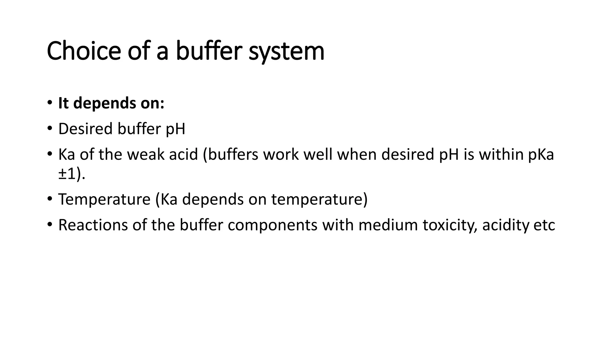 Choice of a buffer system
• It depends on:
• Desired buffer pH
• Ka of the weak acid (buffers work well when desired pH is within pKa
±1).
• Temperature (Ka depends on temperature)
• Reactions of the buffer components with medium toxicity, acidity etc
 