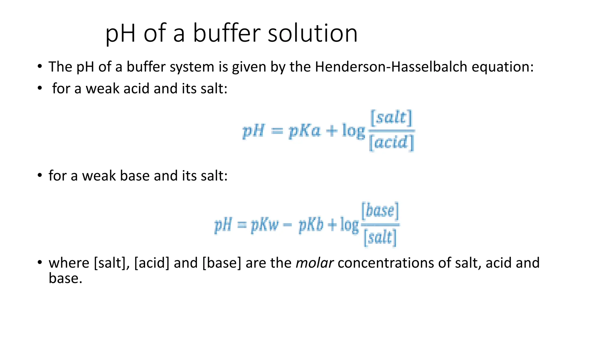 pH of a buffer solution
• The pH of a buffer system is given by the Henderson-Hasselbalch equation:
• for a weak acid and its salt:
• for a weak base and its salt:
• where [salt], [acid] and [base] are the molar concentrations of salt, acid and
base.
 