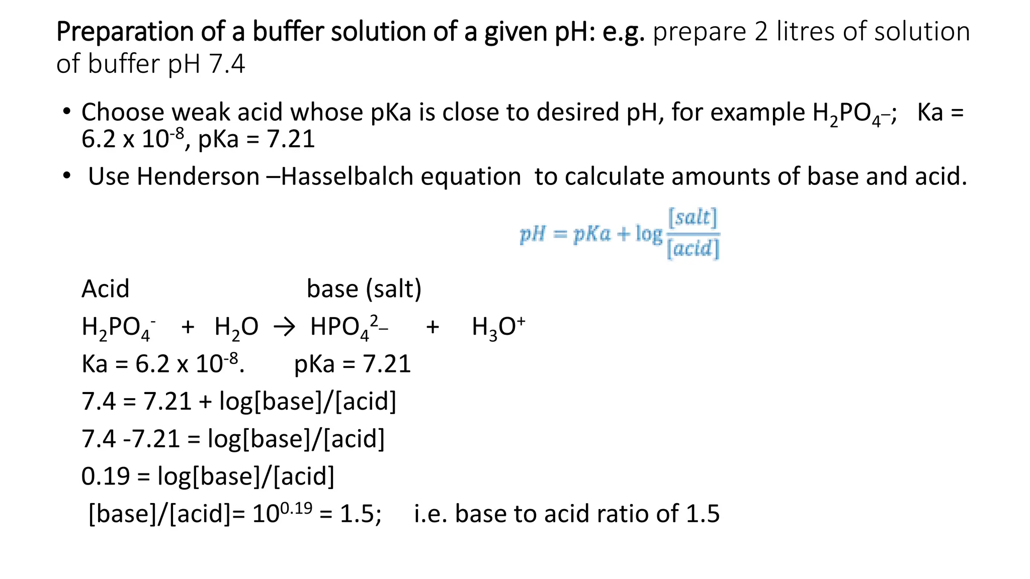 Preparation of a buffer solution of a given pH: e.g. prepare 2 litres of solution
of buffer pH 7.4
• Choose weak acid whose pKa is close to desired pH, for example H2PO4
_; Ka =
6.2 x 10-8, pKa = 7.21
• Use Henderson –Hasselbalch equation to calculate amounts of base and acid.
Acid base (salt)
H2PO4
- + H2O → HPO4
2_ + H3O+
Ka = 6.2 x 10-8. pKa = 7.21
7.4 = 7.21 + log[base]/[acid]
7.4 -7.21 = log[base]/[acid]
0.19 = log[base]/[acid]
[base]/[acid]= 100.19 = 1.5; i.e. base to acid ratio of 1.5
 