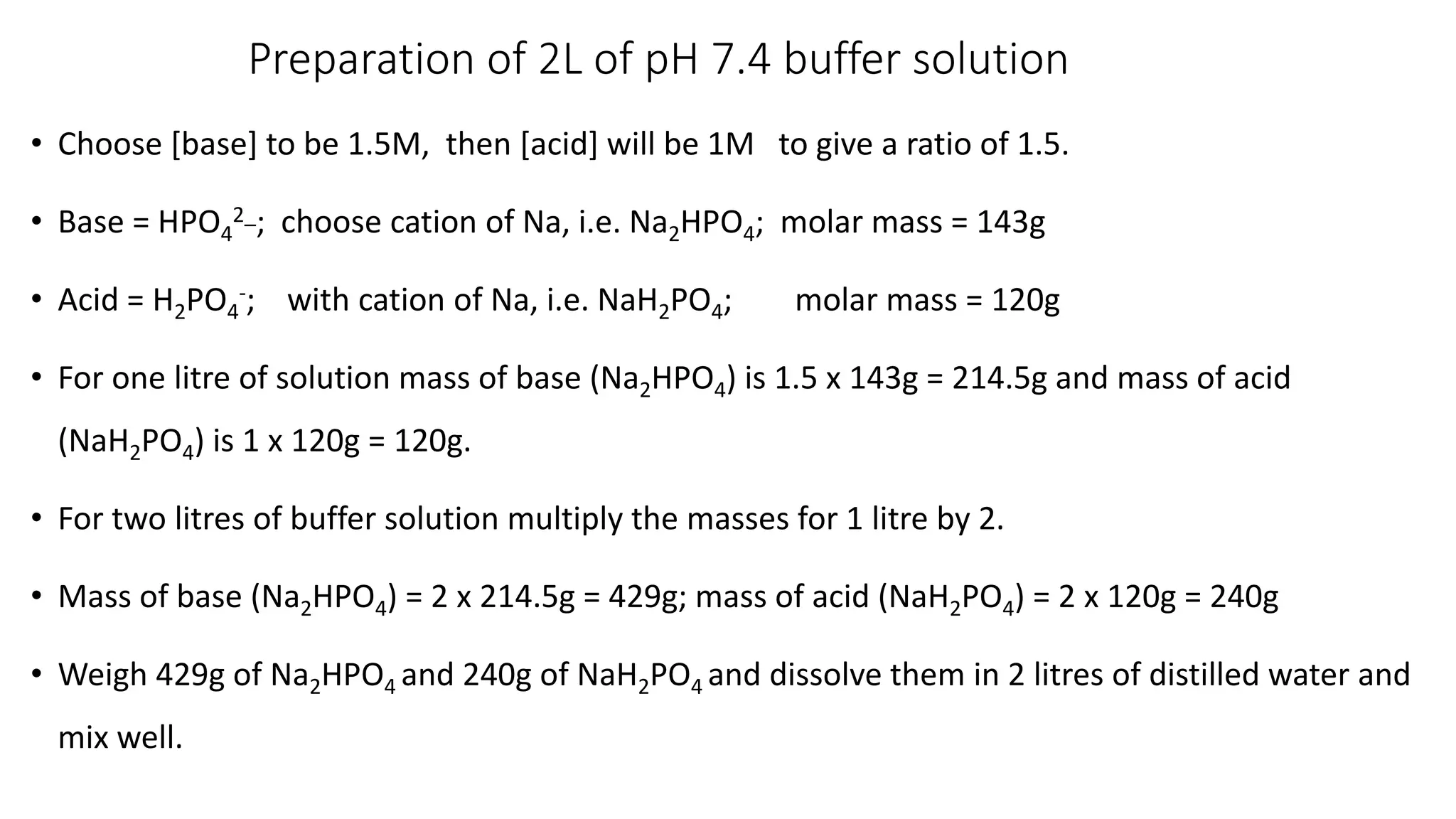 Preparation of 2L of pH 7.4 buffer solution
• Choose [base] to be 1.5M, then [acid] will be 1M to give a ratio of 1.5.
• Base = HPO4
2_; choose cation of Na, i.e. Na2HPO4; molar mass = 143g
• Acid = H2PO4
-; with cation of Na, i.e. NaH2PO4; molar mass = 120g
• For one litre of solution mass of base (Na2HPO4) is 1.5 x 143g = 214.5g and mass of acid
(NaH2PO4) is 1 x 120g = 120g.
• For two litres of buffer solution multiply the masses for 1 litre by 2.
• Mass of base (Na2HPO4) = 2 x 214.5g = 429g; mass of acid (NaH2PO4) = 2 x 120g = 240g
• Weigh 429g of Na2HPO4 and 240g of NaH2PO4 and dissolve them in 2 litres of distilled water and
mix well.
 