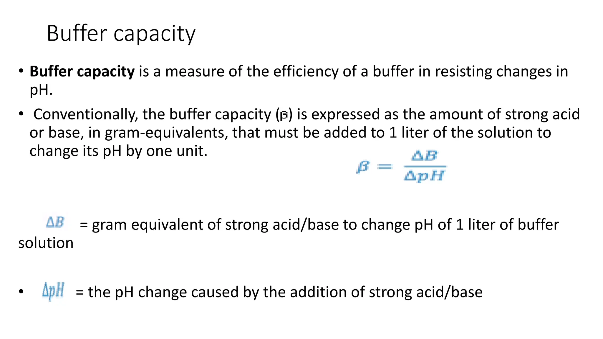 Buffer capacity
• Buffer capacity is a measure of the efficiency of a buffer in resisting changes in
pH.
• Conventionally, the buffer capacity ( ) is expressed as the amount of strong acid
or base, in gram-equivalents, that must be added to 1 liter of the solution to
change its pH by one unit.
= gram equivalent of strong acid/base to change pH of 1 liter of buffer
solution
• = the pH change caused by the addition of strong acid/base
 