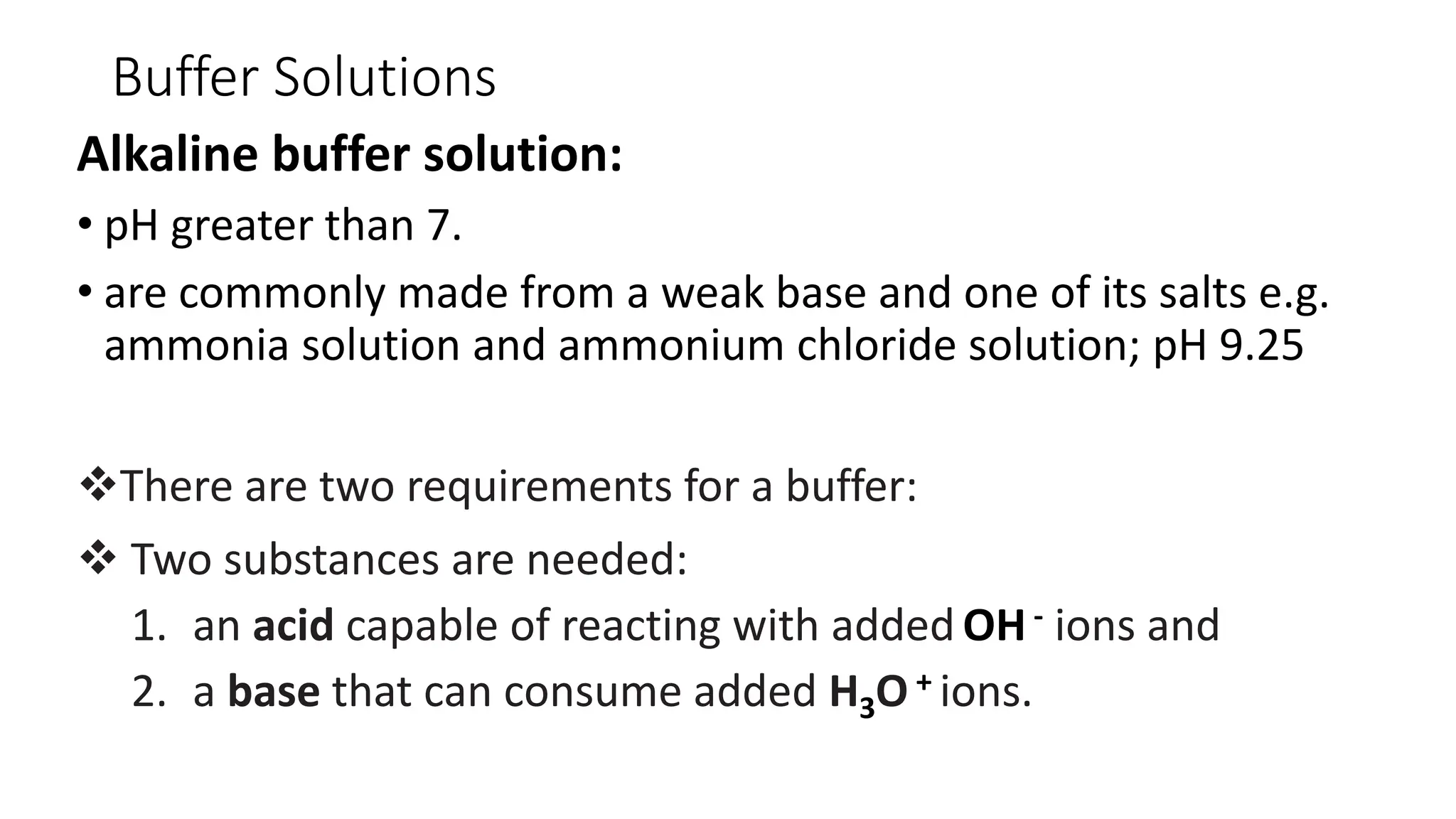 Buffer Solutions
Alkaline buffer solution:
• pH greater than 7.
• are commonly made from a weak base and one of its salts e.g.
ammonia solution and ammonium chloride solution; pH 9.25
❖There are two requirements for a buffer:
❖ Two substances are needed:
1. an acid capable of reacting with added OH- ions and
2. a base that can consume added H3O + ions.
 