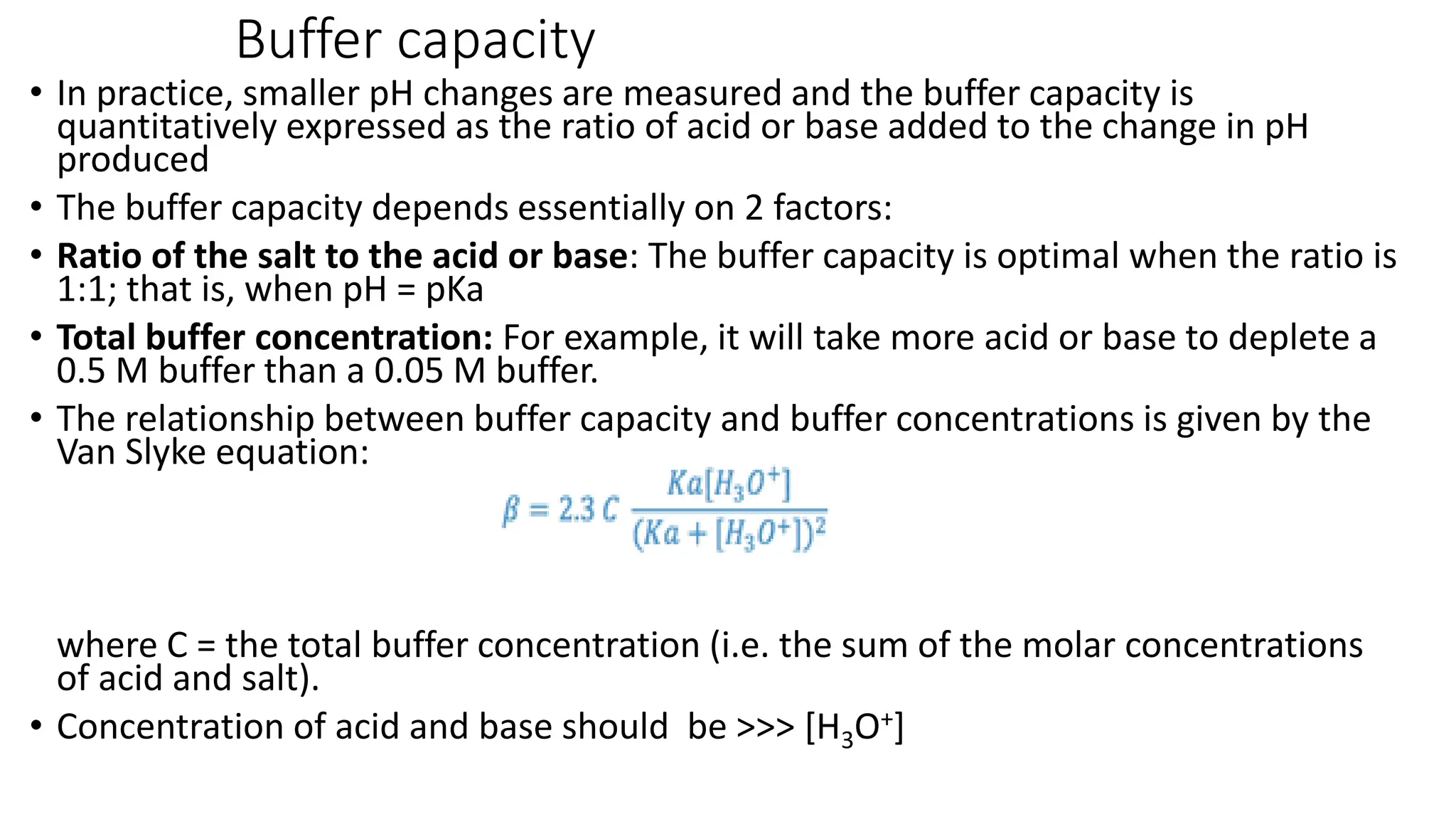 Buffer capacity
• In practice, smaller pH changes are measured and the buffer capacity is
quantitatively expressed as the ratio of acid or base added to the change in pH
produced
• The buffer capacity depends essentially on 2 factors:
• Ratio of the salt to the acid or base: The buffer capacity is optimal when the ratio is
1:1; that is, when pH = pKa
• Total buffer concentration: For example, it will take more acid or base to deplete a
0.5 M buffer than a 0.05 M buffer.
• The relationship between buffer capacity and buffer concentrations is given by the
Van Slyke equation:
where C = the total buffer concentration (i.e. the sum of the molar concentrations
of acid and salt).
• Concentration of acid and base should be >>> [H3O+]
 
