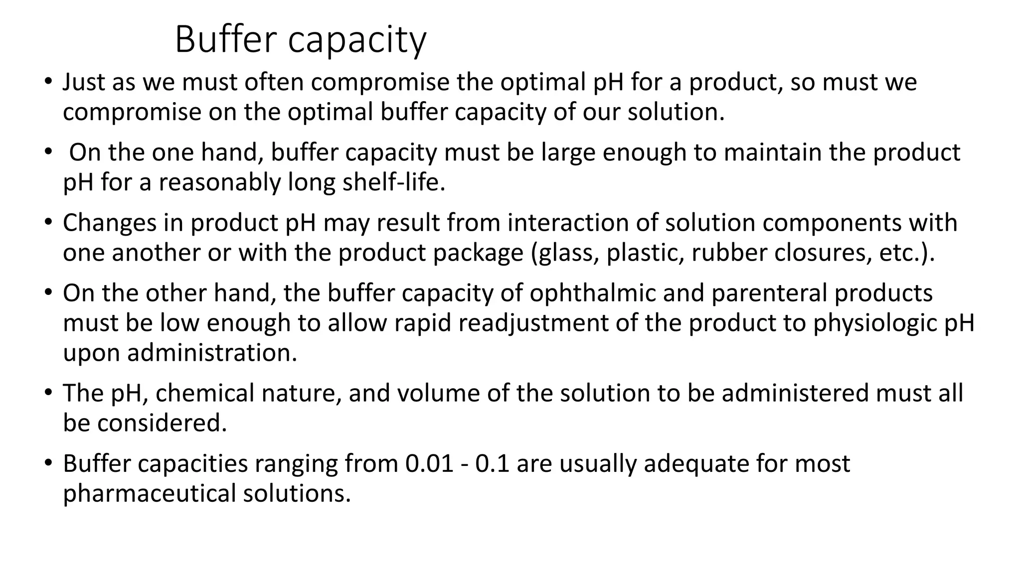 Buffer capacity
• Just as we must often compromise the optimal pH for a product, so must we
compromise on the optimal buffer capacity of our solution.
• On the one hand, buffer capacity must be large enough to maintain the product
pH for a reasonably long shelf-life.
• Changes in product pH may result from interaction of solution components with
one another or with the product package (glass, plastic, rubber closures, etc.).
• On the other hand, the buffer capacity of ophthalmic and parenteral products
must be low enough to allow rapid readjustment of the product to physiologic pH
upon administration.
• The pH, chemical nature, and volume of the solution to be administered must all
be considered.
• Buffer capacities ranging from 0.01 - 0.1 are usually adequate for most
pharmaceutical solutions.
 