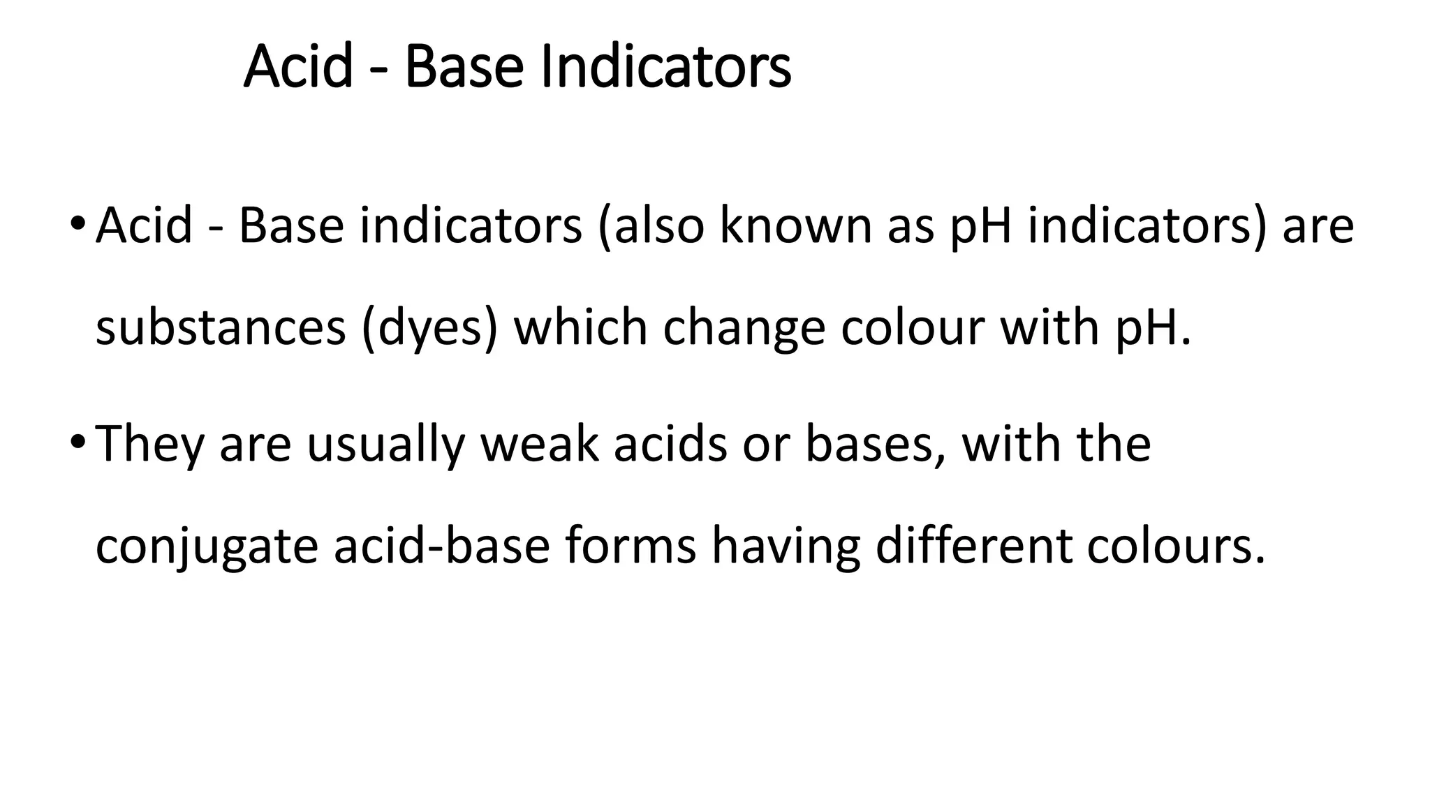 Acid - Base Indicators
•Acid - Base indicators (also known as pH indicators) are
substances (dyes) which change colour with pH.
•They are usually weak acids or bases, with the
conjugate acid-base forms having different colours.
 