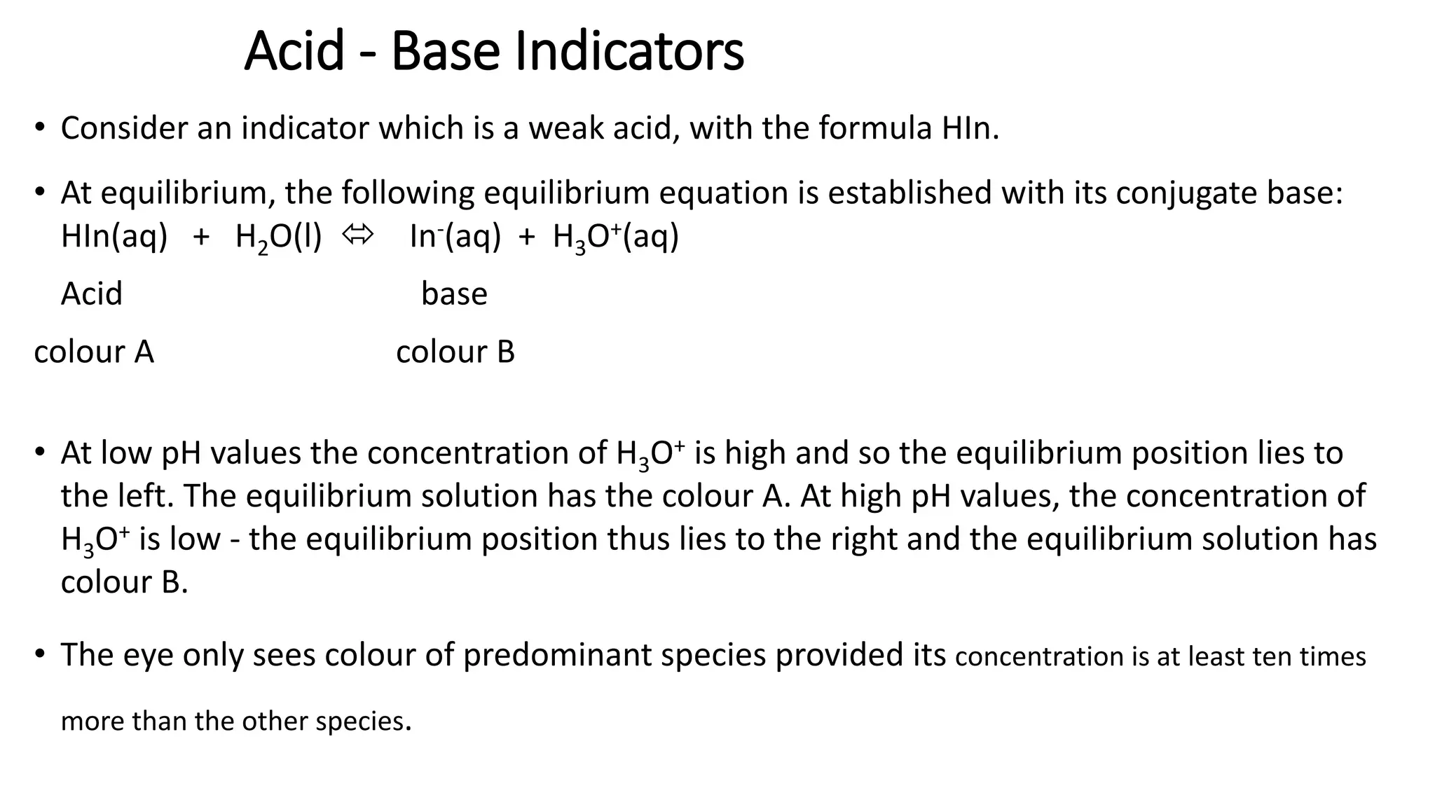 Acid - Base Indicators
• Consider an indicator which is a weak acid, with the formula HIn.
• At equilibrium, the following equilibrium equation is established with its conjugate base:
HIn(aq) + H2O(l)  In-(aq) + H3O+(aq)
Acid base
colour A colour B
• At low pH values the concentration of H3O+ is high and so the equilibrium position lies to
the left. The equilibrium solution has the colour A. At high pH values, the concentration of
H3O+ is low - the equilibrium position thus lies to the right and the equilibrium solution has
colour B.
• The eye only sees colour of predominant species provided its concentration is at least ten times
more than the other species.
 