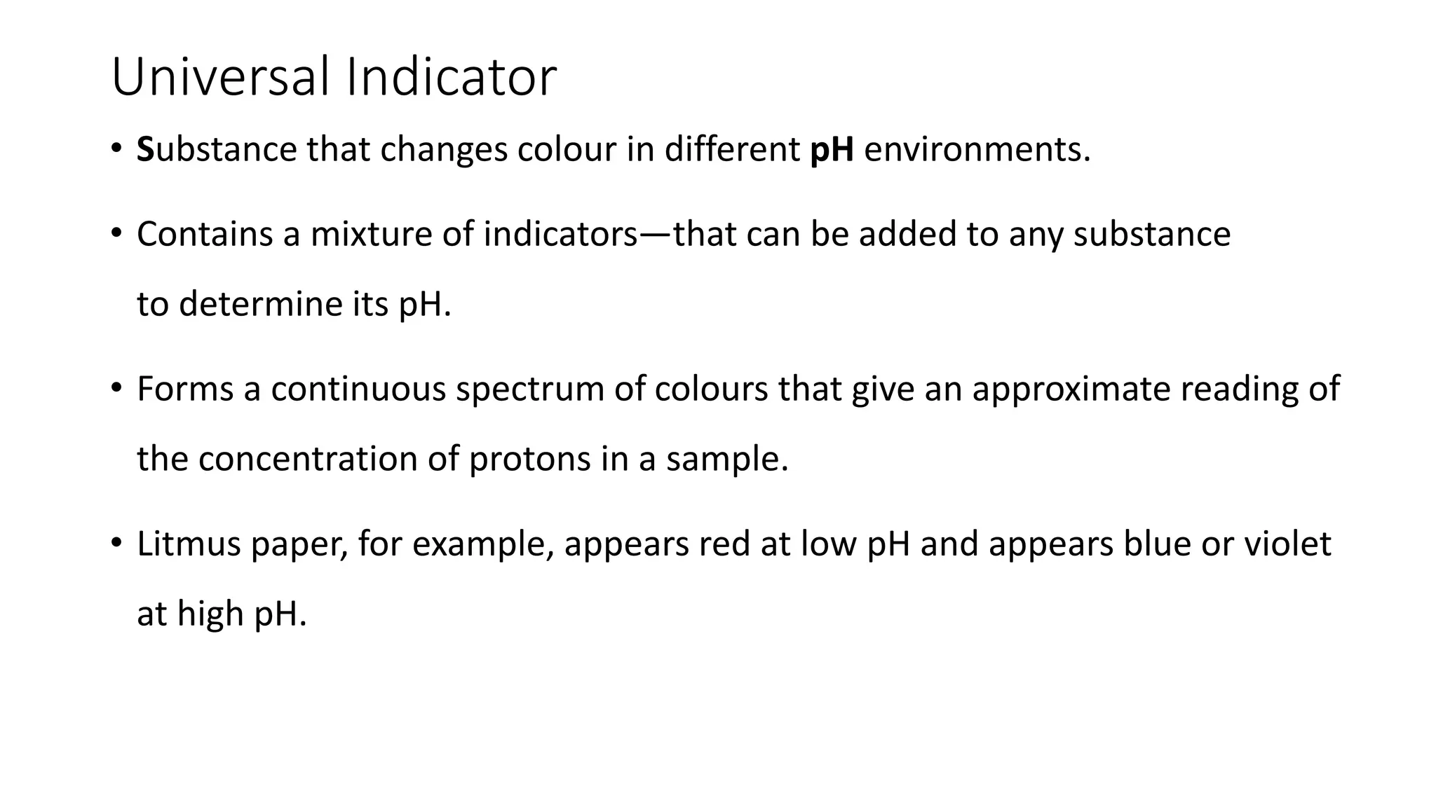 Universal Indicator
• Substance that changes colour in different pH environments.
• Contains a mixture of indicators—that can be added to any substance
to determine its pH.
• Forms a continuous spectrum of colours that give an approximate reading of
the concentration of protons in a sample.
• Litmus paper, for example, appears red at low pH and appears blue or violet
at high pH.
 