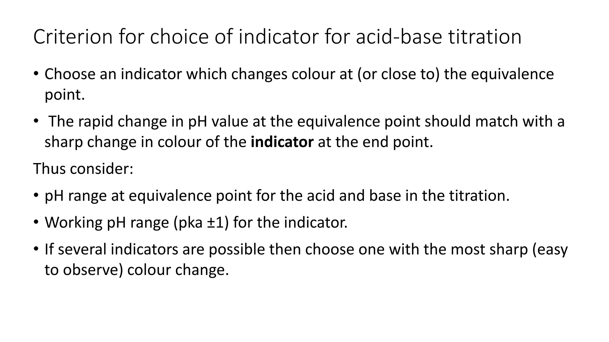 Criterion for choice of indicator for acid-base titration
• Choose an indicator which changes colour at (or close to) the equivalence
point.
• The rapid change in pH value at the equivalence point should match with a
sharp change in colour of the indicator at the end point.
Thus consider:
• pH range at equivalence point for the acid and base in the titration.
• Working pH range (pka ±1) for the indicator.
• If several indicators are possible then choose one with the most sharp (easy
to observe) colour change.
 