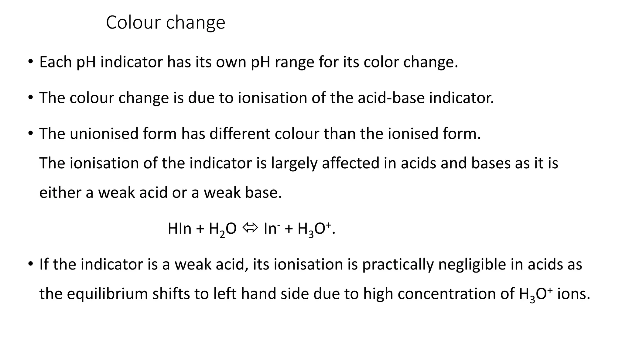 Colour change
• Each pH indicator has its own pH range for its color change.
• The colour change is due to ionisation of the acid-base indicator.
• The unionised form has different colour than the ionised form.
The ionisation of the indicator is largely affected in acids and bases as it is
either a weak acid or a weak base.
HIn + H2O  In- + H3O+.
• If the indicator is a weak acid, its ionisation is practically negligible in acids as
the equilibrium shifts to left hand side due to high concentration of H3O+ ions.
 