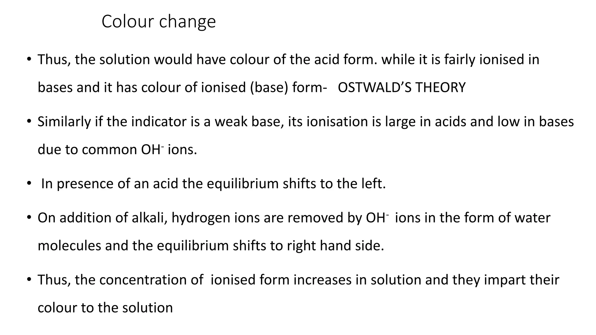 Colour change
• Thus, the solution would have colour of the acid form. while it is fairly ionised in
bases and it has colour of ionised (base) form- OSTWALD’S THEORY
• Similarly if the indicator is a weak base, its ionisation is large in acids and low in bases
due to common OH- ions.
• In presence of an acid the equilibrium shifts to the left.
• On addition of alkali, hydrogen ions are removed by OH- ions in the form of water
molecules and the equilibrium shifts to right hand side.
• Thus, the concentration of ionised form increases in solution and they impart their
colour to the solution
 