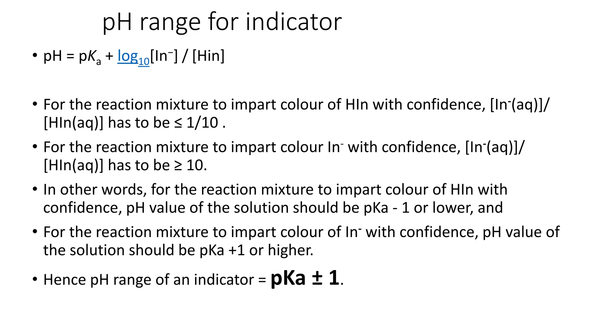pH range for indicator
• pH = pKa + log10[In−] / [Hin]
• For the reaction mixture to impart colour of HIn with confidence, [In-(aq)]/
[HIn(aq)] has to be ≤ 1/10 .
• For the reaction mixture to impart colour In- with confidence, [In-(aq)]/
[HIn(aq)] has to be ≥ 10.
• In other words, for the reaction mixture to impart colour of HIn with
confidence, pH value of the solution should be pKa - 1 or lower, and
• For the reaction mixture to impart colour of In- with confidence, pH value of
the solution should be pKa +1 or higher.
• Hence pH range of an indicator = pKa ± 1.
 