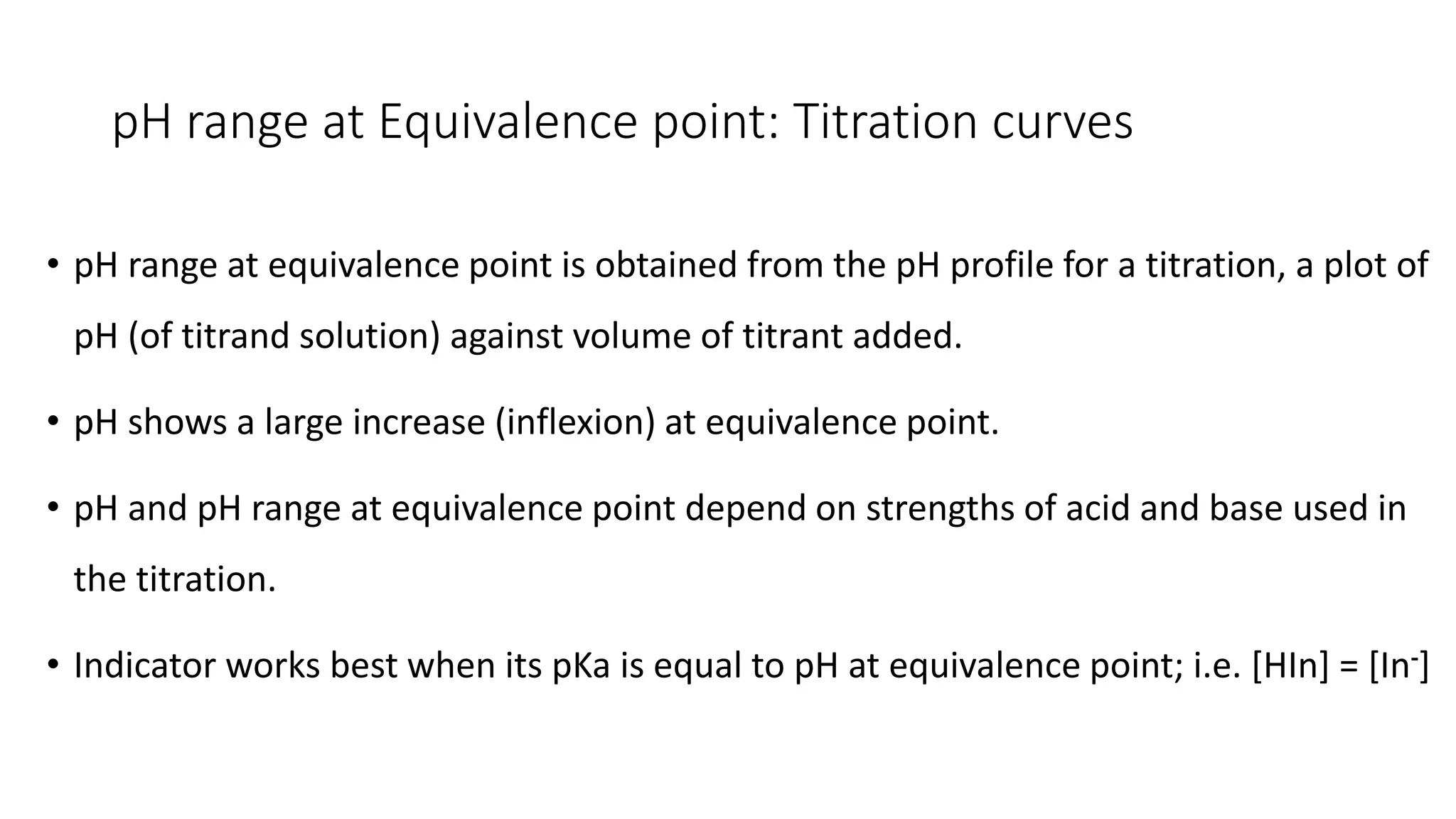 pH range at Equivalence point: Titration curves
• pH range at equivalence point is obtained from the pH profile for a titration, a plot of
pH (of titrand solution) against volume of titrant added.
• pH shows a large increase (inflexion) at equivalence point.
• pH and pH range at equivalence point depend on strengths of acid and base used in
the titration.
• Indicator works best when its pKa is equal to pH at equivalence point; i.e. [HIn] = [In-]
 