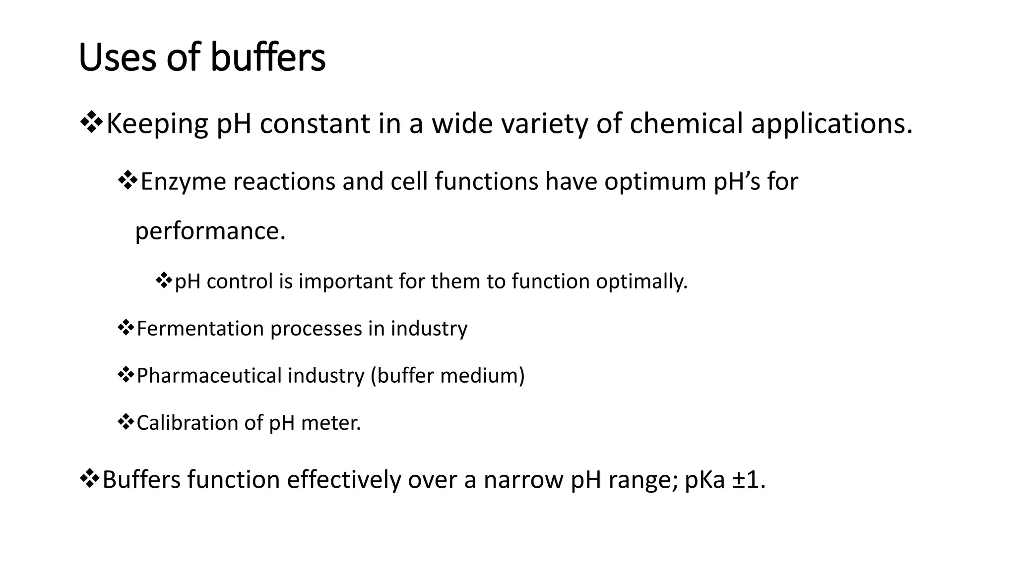 Uses of buffers
❖Keeping pH constant in a wide variety of chemical applications.
❖Enzyme reactions and cell functions have optimum pH’s for
performance.
❖pH control is important for them to function optimally.
❖Fermentation processes in industry
❖Pharmaceutical industry (buffer medium)
❖Calibration of pH meter.
❖Buffers function effectively over a narrow pH range; pKa ±1.
 