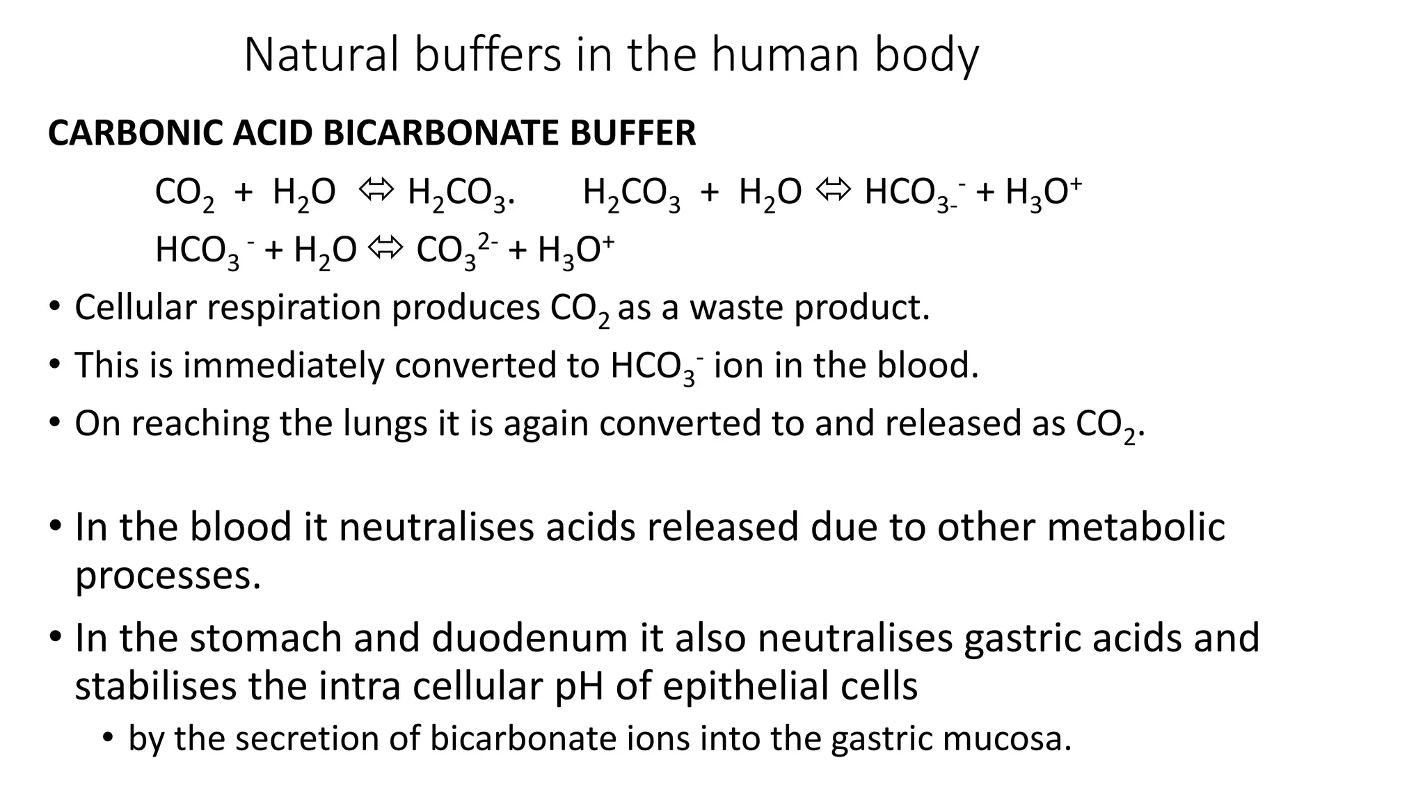 Natural buffers in the human body
CARBONIC ACID BICARBONATE BUFFER
CO2 + H2O  H2CO3. H2CO3 + H2O  HCO3-
- + H3O+
HCO3
- + H2O  CO3
2- + H3O+
• Cellular respiration produces CO2 as a waste product.
• This is immediately converted to HCO3
- ion in the blood.
• On reaching the lungs it is again converted to and released as CO2.
• In the blood it neutralises acids released due to other metabolic
processes.
• In the stomach and duodenum it also neutralises gastric acids and
stabilises the intra cellular pH of epithelial cells
• by the secretion of bicarbonate ions into the gastric mucosa.
 