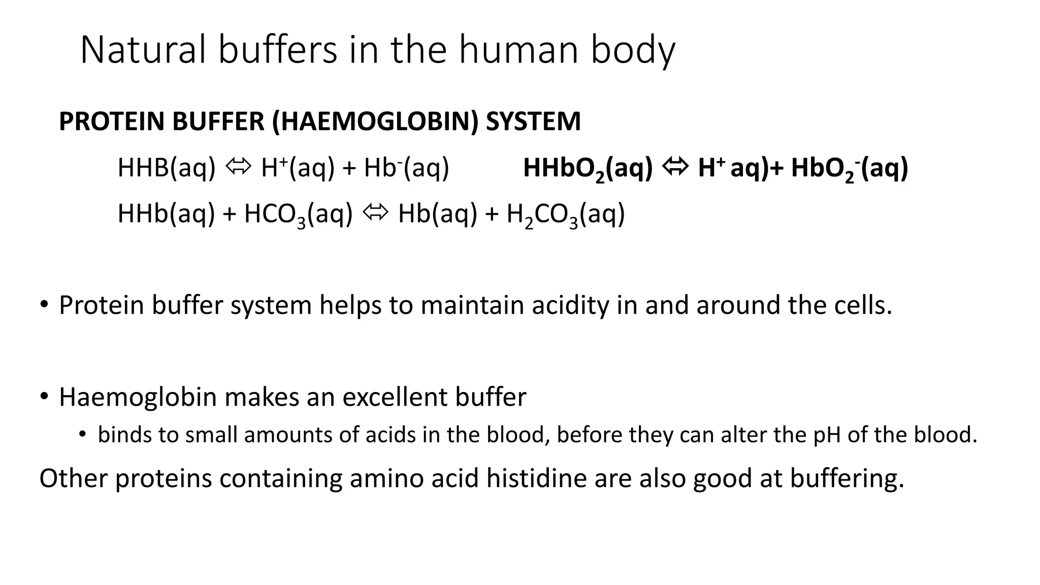 Natural buffers in the human body
PROTEIN BUFFER (HAEMOGLOBIN) SYSTEM
HHB(aq)  H+(aq) + Hb-(aq) HHbO2(aq)  H+ aq)+ HbO2
-(aq)
HHb(aq) + HCO3(aq)  Hb(aq) + H2CO3(aq)
• Protein buffer system helps to maintain acidity in and around the cells.
• Haemoglobin makes an excellent buffer
• binds to small amounts of acids in the blood, before they can alter the pH of the blood.
Other proteins containing amino acid histidine are also good at buffering.
 
