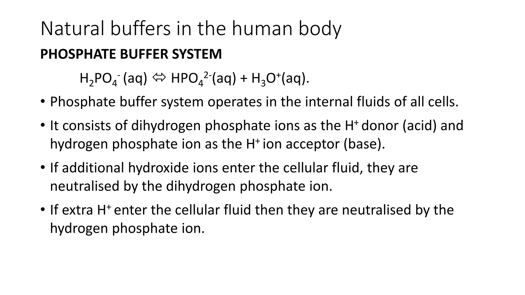 Natural buffers in the human body
PHOSPHATE BUFFER SYSTEM
H2PO4
- (aq)  HPO4
2-(aq) + H3O+(aq).
• Phosphate buffer system operates in the internal fluids of all cells.
• It consists of dihydrogen phosphate ions as the H+ donor (acid) and
hydrogen phosphate ion as the H+ ion acceptor (base).
• If additional hydroxide ions enter the cellular fluid, they are
neutralised by the dihydrogen phosphate ion.
• If extra H+ enter the cellular fluid then they are neutralised by the
hydrogen phosphate ion.
 