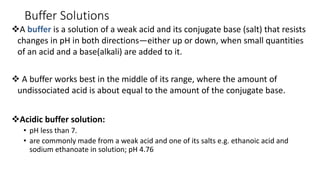 Buffer Solutions
❖A buffer is a solution of a weak acid and its conjugate base (salt) that resists
changes in pH in both directions—either up or down, when small quantities
of an acid and a base(alkali) are added to it.
❖ A buffer works best in the middle of its range, where the amount of
undissociated acid is about equal to the amount of the conjugate base.
❖Acidic buffer solution:
• pH less than 7.
• are commonly made from a weak acid and one of its salts e.g. ethanoic acid and
sodium ethanoate in solution; pH 4.76
 