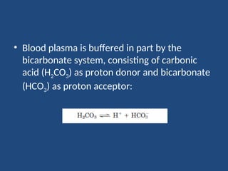 • Blood plasma is buffered in part by the
bicarbonate system, consisting of carbonic
acid (H2CO3) as proton donor and bicarbonate
(HCO3) as proton acceptor:
 