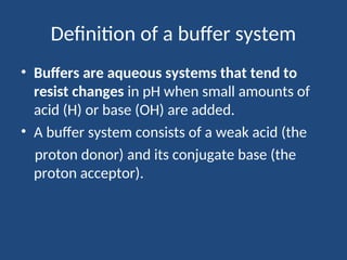 Definition of a buffer system
• Buffers are aqueous systems that tend to
resist changes in pH when small amounts of
acid (H) or base (OH) are added.
• A buffer system consists of a weak acid (the
proton donor) and its conjugate base (the
proton acceptor).
 