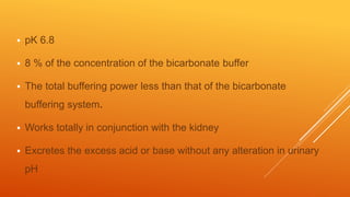  pK 6.8
 8 % of the concentration of the bicarbonate buffer
 The total buffering power less than that of the bicarbonate
buffering system.
 Works totally in conjunction with the kidney
 Excretes the excess acid or base without any alteration in urinary
pH
 