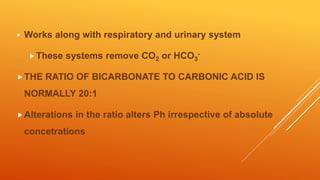  Works along with respiratory and urinary system
These systems remove CO2 or HCO3
-
THE RATIO OF BICARBONATE TO CARBONIC ACID IS
NORMALLY 20:1
Alterations in the ratio alters Ph irrespective of absolute
concetrations
 
