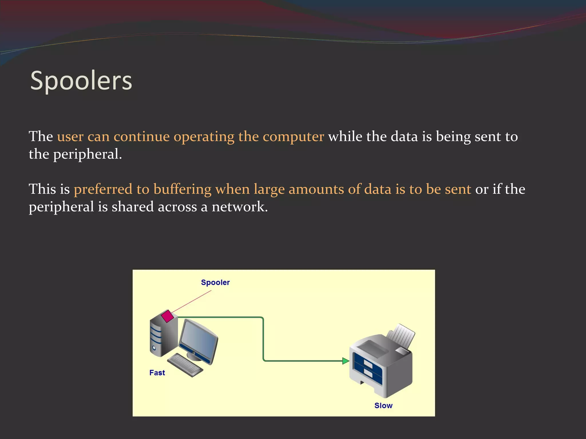Spoolers The user can continue operating the computer while the data is being sent to the peripheral. This is preferred to buffering when large amounts of data is to be sent or if the peripheral is shared across a network.