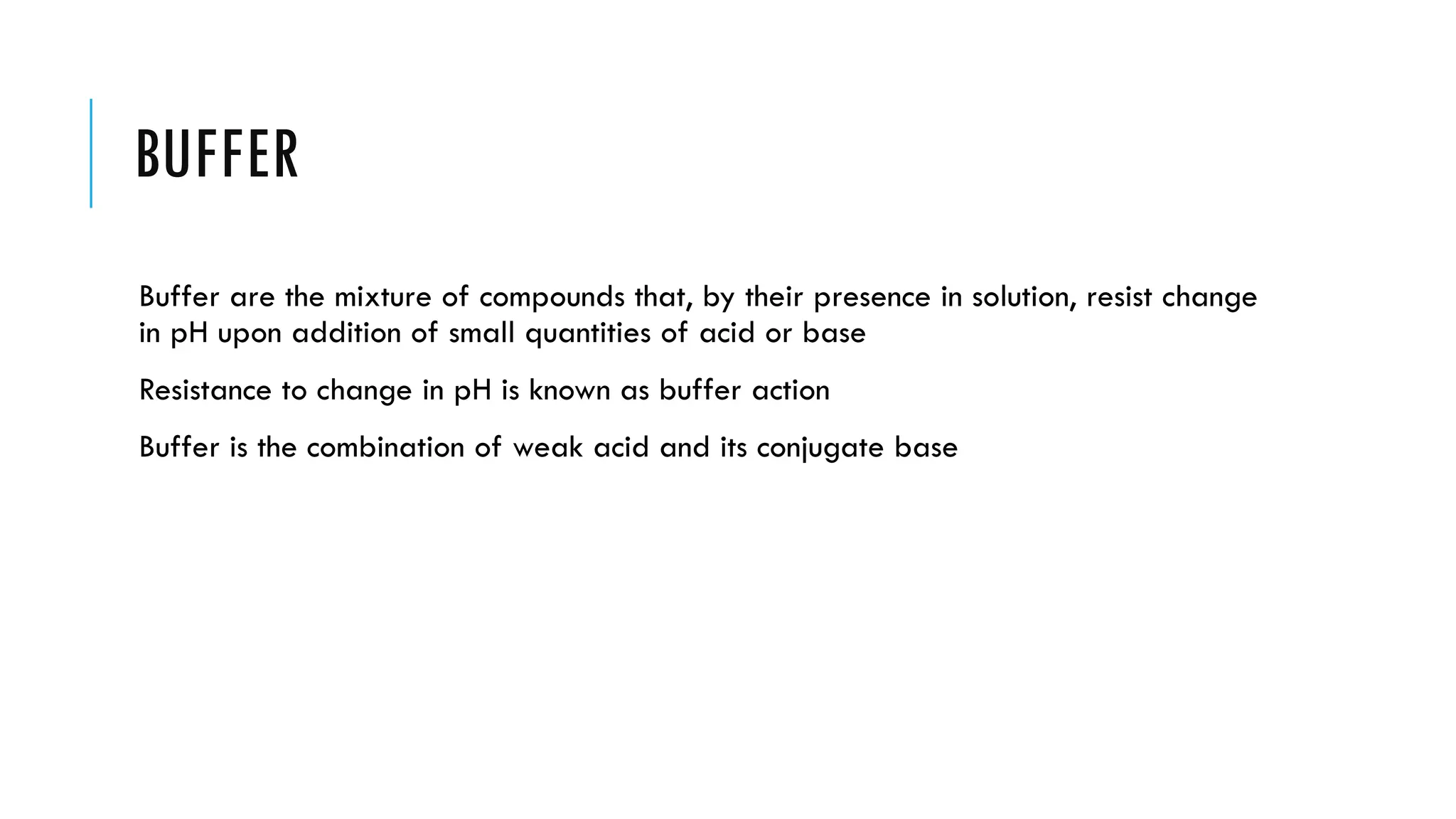 BUFFER
Buffer are the mixture of compounds that, by their presence in solution, resist change
in pH upon addition of small quantities of acid or base
Resistance to change in pH is known as buffer action
Buffer is the combination of weak acid and its conjugate base
 