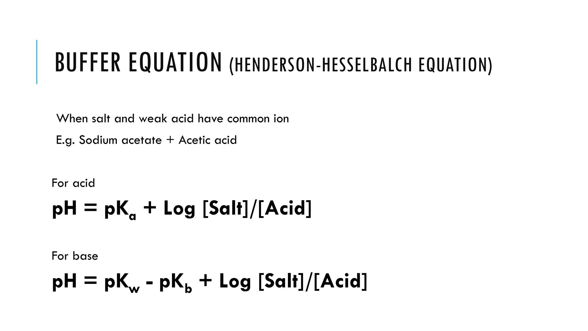 BUFFER EQUATION (HENDERSON-HESSELBALCH EQUATION)
When salt and weak acid have common ion
E.g. Sodium acetate + Acetic acid
For acid
pH = pKa + Log [Salt]/[Acid]
For base
pH = pKw - pKb + Log [Salt]/[Acid]
 