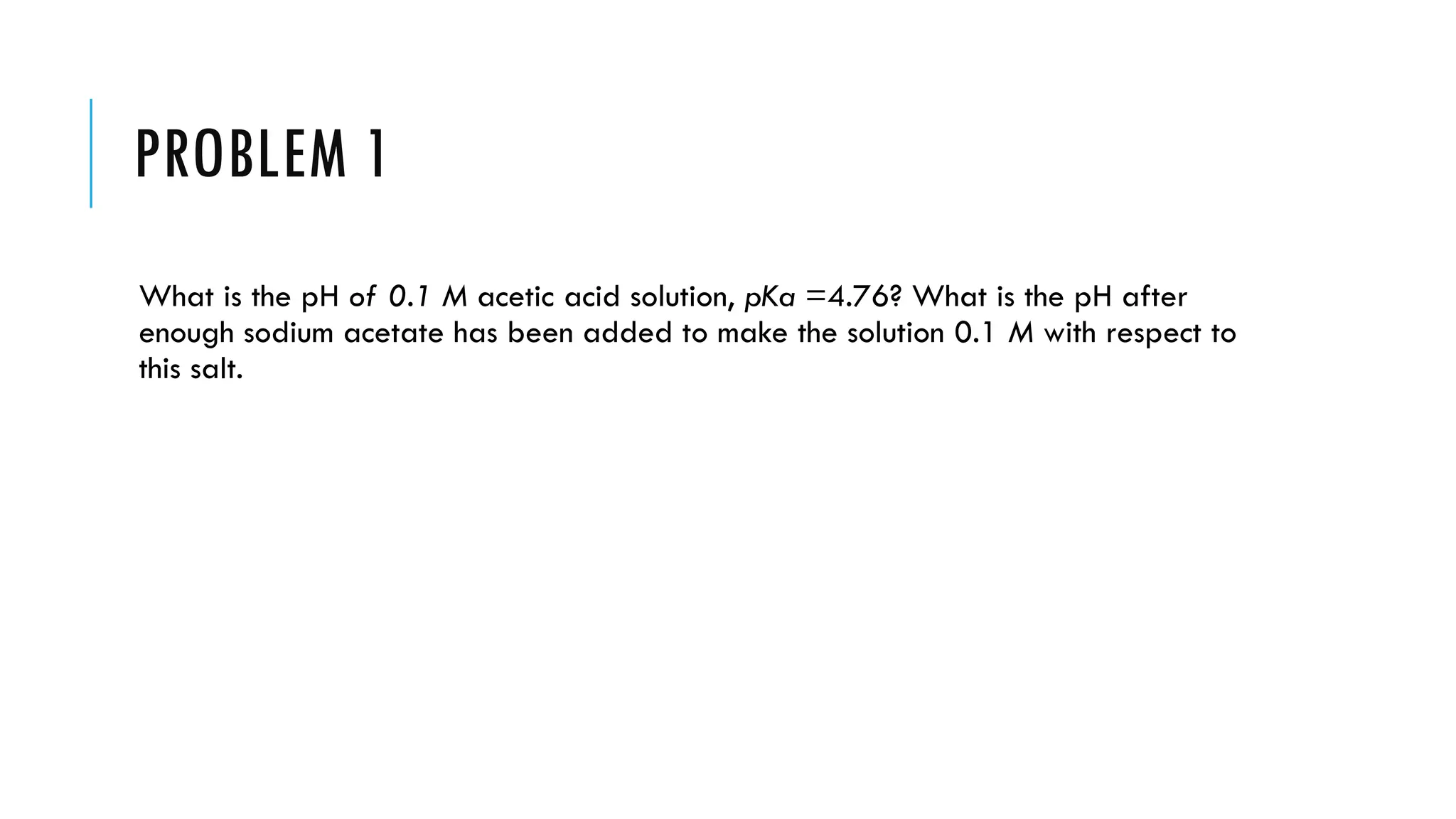 PROBLEM 1
What is the pH of 0.1 M acetic acid solution, pKa =4.76? What is the pH after
enough sodium acetate has been added to make the solution 0.1 M with respect to
this salt.
 