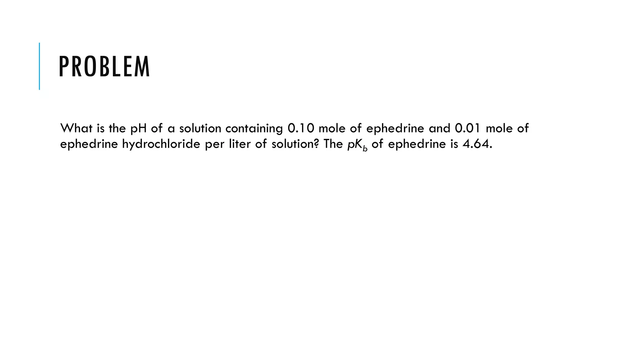 PROBLEM
What is the pH of a solution containing 0.10 mole of ephedrine and 0.01 mole of
ephedrine hydrochloride per liter of solution? The pKb of ephedrine is 4.64.
 