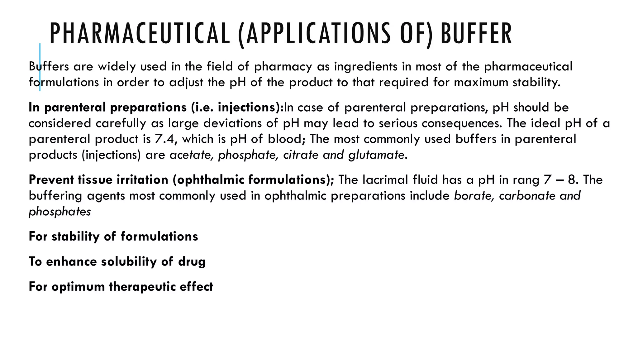 PHARMACEUTICAL (APPLICATIONS OF) BUFFER
Buffers are widely used in the field of pharmacy as ingredients in most of the pharmaceutical
formulations in order to adjust the pH of the product to that required for maximum stability.
In parenteral preparations (i.e. injections):In case of parenteral preparations, pH should be
considered carefully as large deviations of pH may lead to serious consequences. The ideal pH of a
parenteral product is 7.4, which is pH of blood; The most commonly used buffers in parenteral
products (injections) are acetate, phosphate, citrate and glutamate.
Prevent tissue irritation (ophthalmic formulations); The lacrimal fluid has a pH in rang 7 – 8. The
buffering agents most commonly used in ophthalmic preparations include borate, carbonate and
phosphates
For stability of formulations
To enhance solubility of drug
For optimum therapeutic effect
 