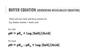 BUFFER EQUATION (HENDERSON-HESSELBALCH EQUATION)
When salt and weak acid have common ion
E.g. Sodium acetate + Acetic acid
For acid
pH = pKa + Log [Salt]/[Acid]
For base
pH = pKw - pKb + Log [Salt]/[Acid]
 