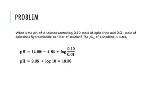 PROBLEM
What is the pH of a solution containing 0.10 mole of ephedrine and 0.01 mole of
ephedrine hydrochloride per liter of solution? The pKb of ephedrine is 4.64.
 