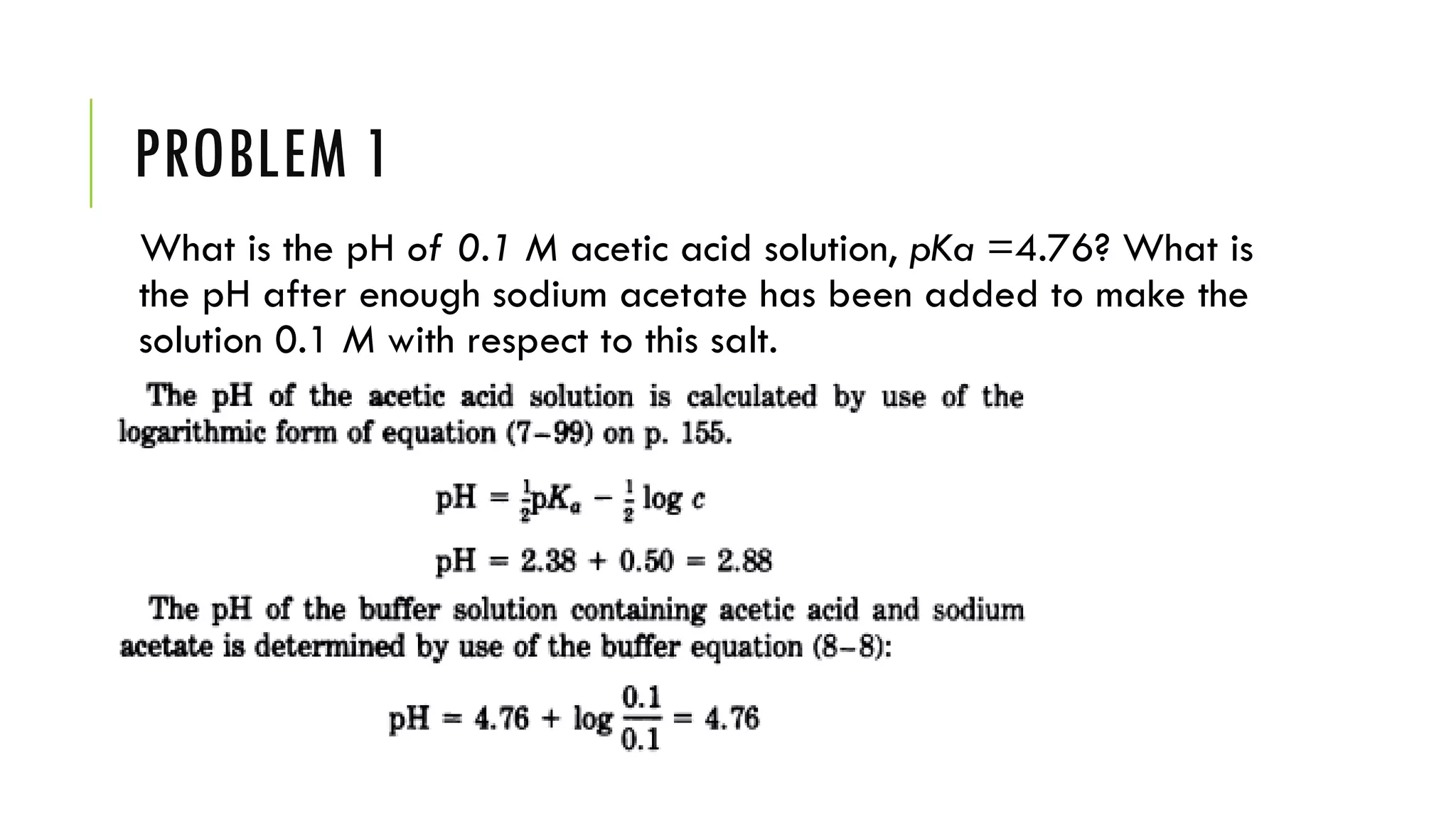 PROBLEM 1
What is the pH of 0.1 M acetic acid solution, pKa =4.76? What is
the pH after enough sodium acetate has been added to make the
solution 0.1 M with respect to this salt.
 
