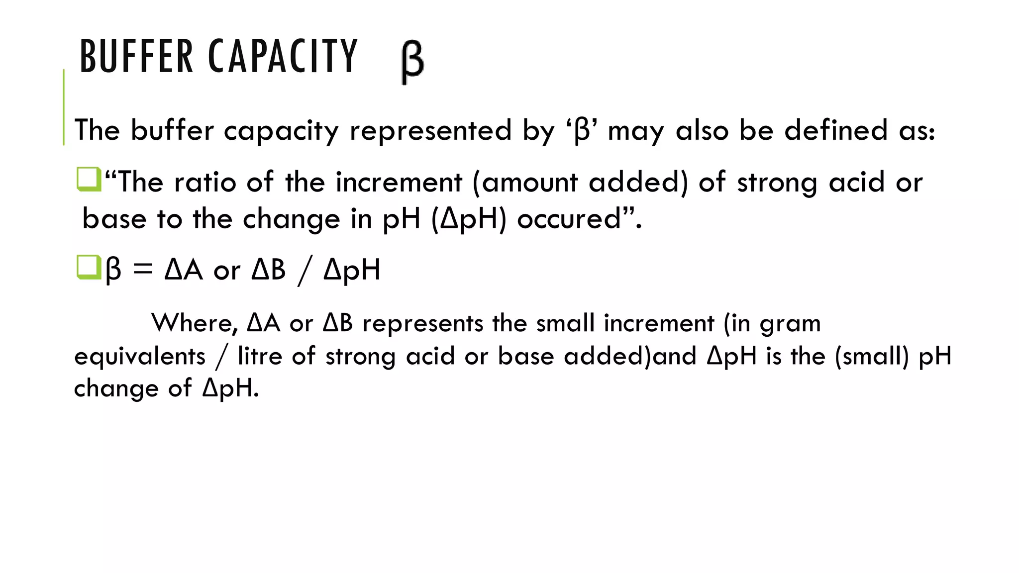 BUFFER CAPACITY
The buffer capacity represented by ‘β’ may also be defined as:
❑“The ratio of the increment (amount added) of strong acid or
base to the change in pH (ΔpH) occured”.
❑β = ΔA or ΔB / ΔpH
Where, ΔA or ΔB represents the small increment (in gram
equivalents / litre of strong acid or base added)and ΔpH is the (small) pH
change of ΔpH.
 