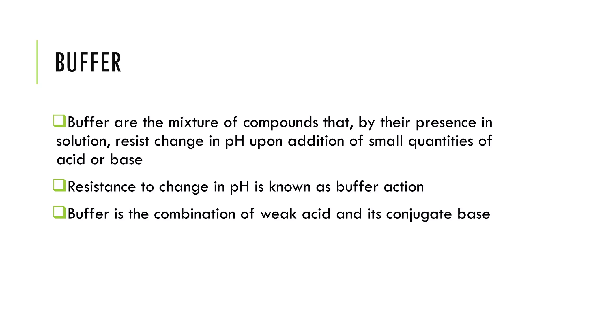 BUFFER
❑Buffer are the mixture of compounds that, by their presence in
solution, resist change in pH upon addition of small quantities of
acid or base
❑Resistance to change in pH is known as buffer action
❑Buffer is the combination of weak acid and its conjugate base
 