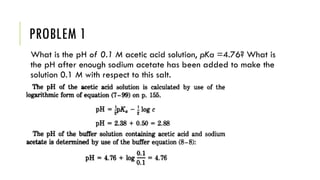 PROBLEM 1
What is the pH of 0.1 M acetic acid solution, pKa =4.76? What is
the pH after enough sodium acetate has been added to make the
solution 0.1 M with respect to this salt.
 