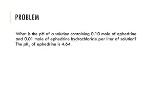 PROBLEM
What is the pH of a solution containing 0.10 mole of ephedrine
and 0.01 mole of ephedrine hydrochloride per liter of solution?
The pKb of ephedrine is 4.64.
 